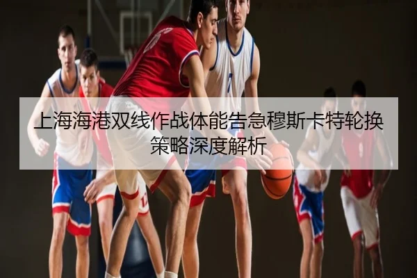 上海海港双线作战体能告急穆斯卡特轮换策略深度解析