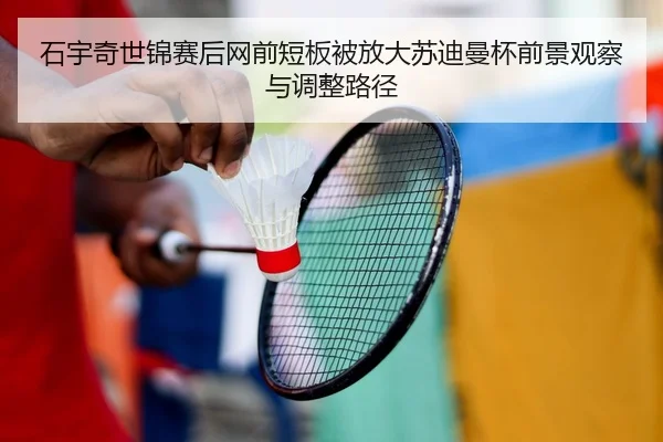 石宇奇世锦赛后网前短板被放大苏迪曼杯前景观察与调整路径